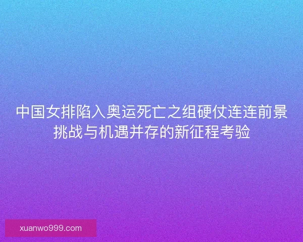 中国女排陷入奥运死亡之组硬仗连连前景挑战与机遇并存的新征程考验