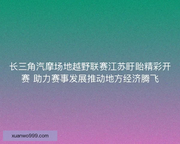 长三角汽摩场地越野联赛江苏盱眙精彩开赛 助力赛事发展推动地方经济腾飞