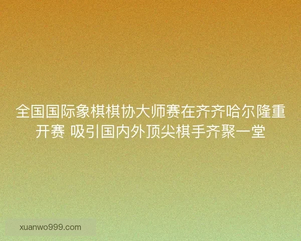 全国国际象棋棋协大师赛在齐齐哈尔隆重开赛 吸引国内外顶尖棋手齐聚一堂